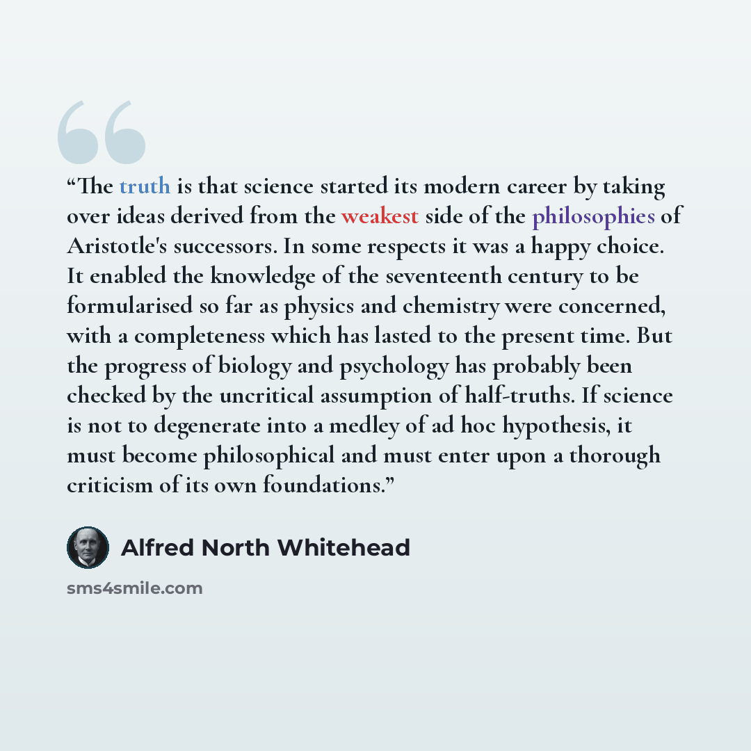 “The truth is that science started its modern career by taking over ideas derived from the weakest side of the philosophies of Aristotle's successors. In some respects it was a happy choice. It enabled the knowledge of the seventeenth century to be formularised so far as physics and chemistry were…” quote by Alfred North Whitehead