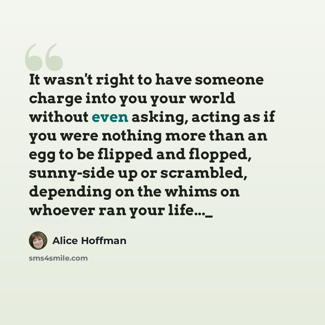 “It wasn't right to have someone charge into you your world without even asking, acting as if you were nothing more than an egg to be flipped and flopped, sunny-side up or scrambled, depending on the whims on whoever ran your life..._” quote by Alice Hoffman