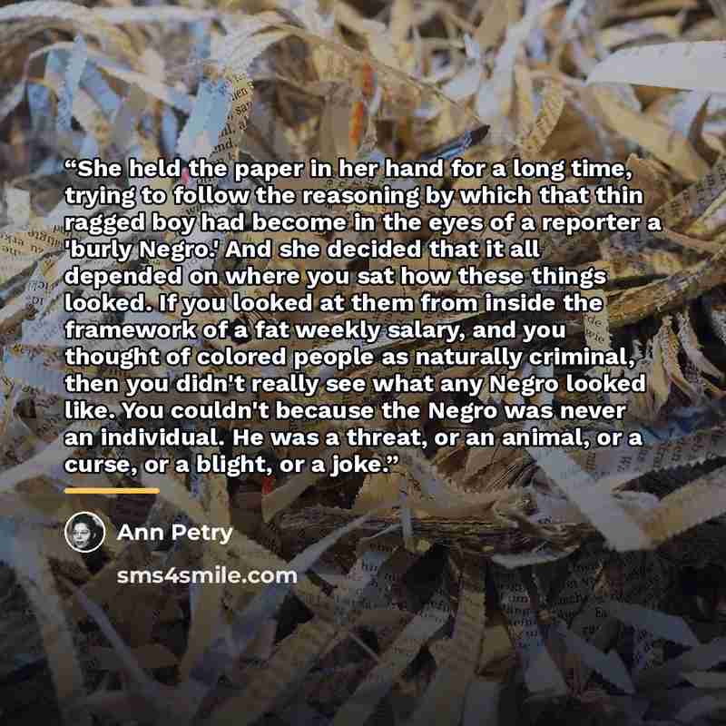 “She held the paper in her hand for a long time, trying to follow the reasoning by which that thin ragged boy had become in the eyes of a reporter a 'burly Negro.' And she decided that it all depended on where you sat how these things looked. If you looked at them from inside the framework of a fat…” quote by Ann Petry