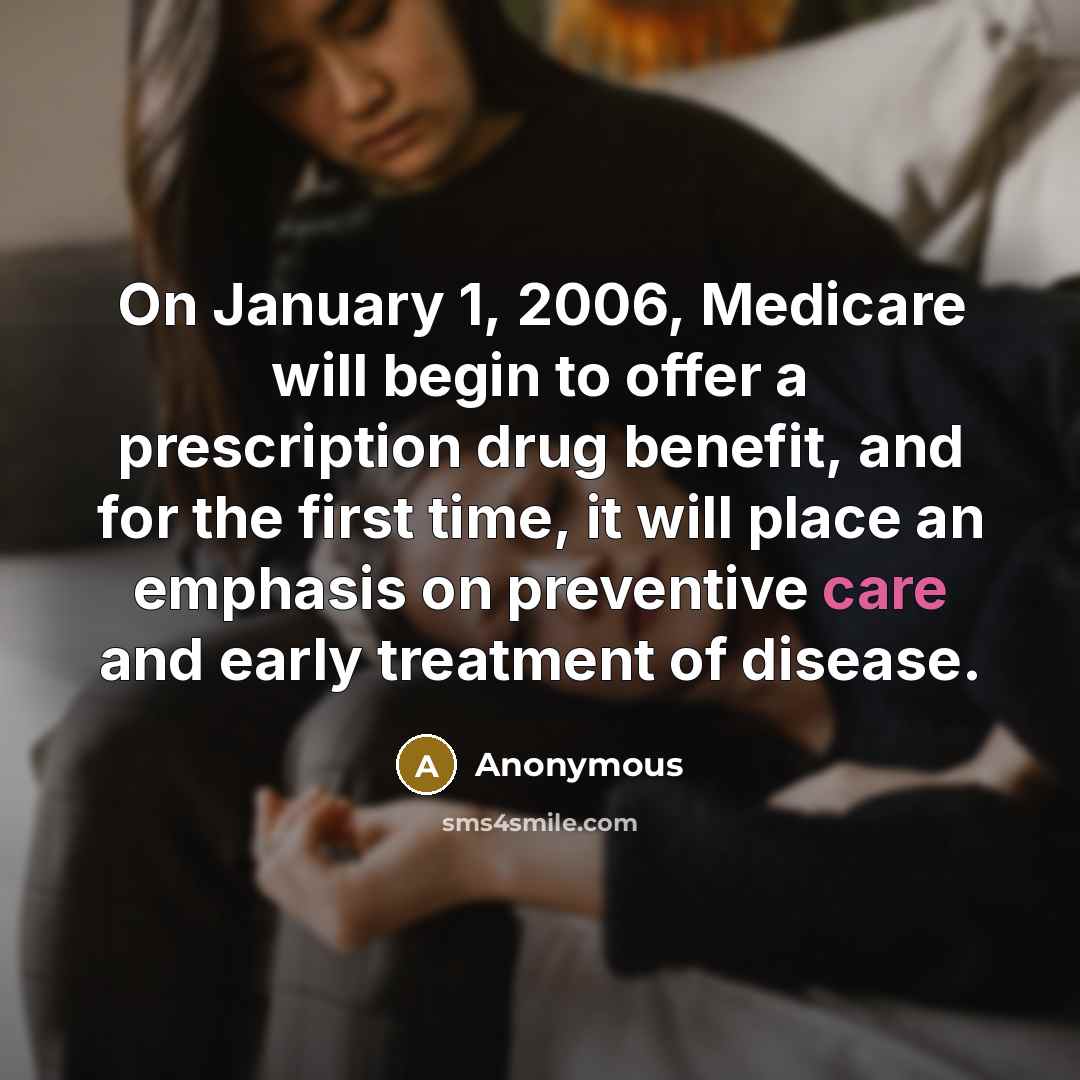 “On January 1, 2006, Medicare will begin to offer a prescription drug benefit, and for the first time, it will place an emphasis on preventive care and early treatment of disease.” quote by Anonymous