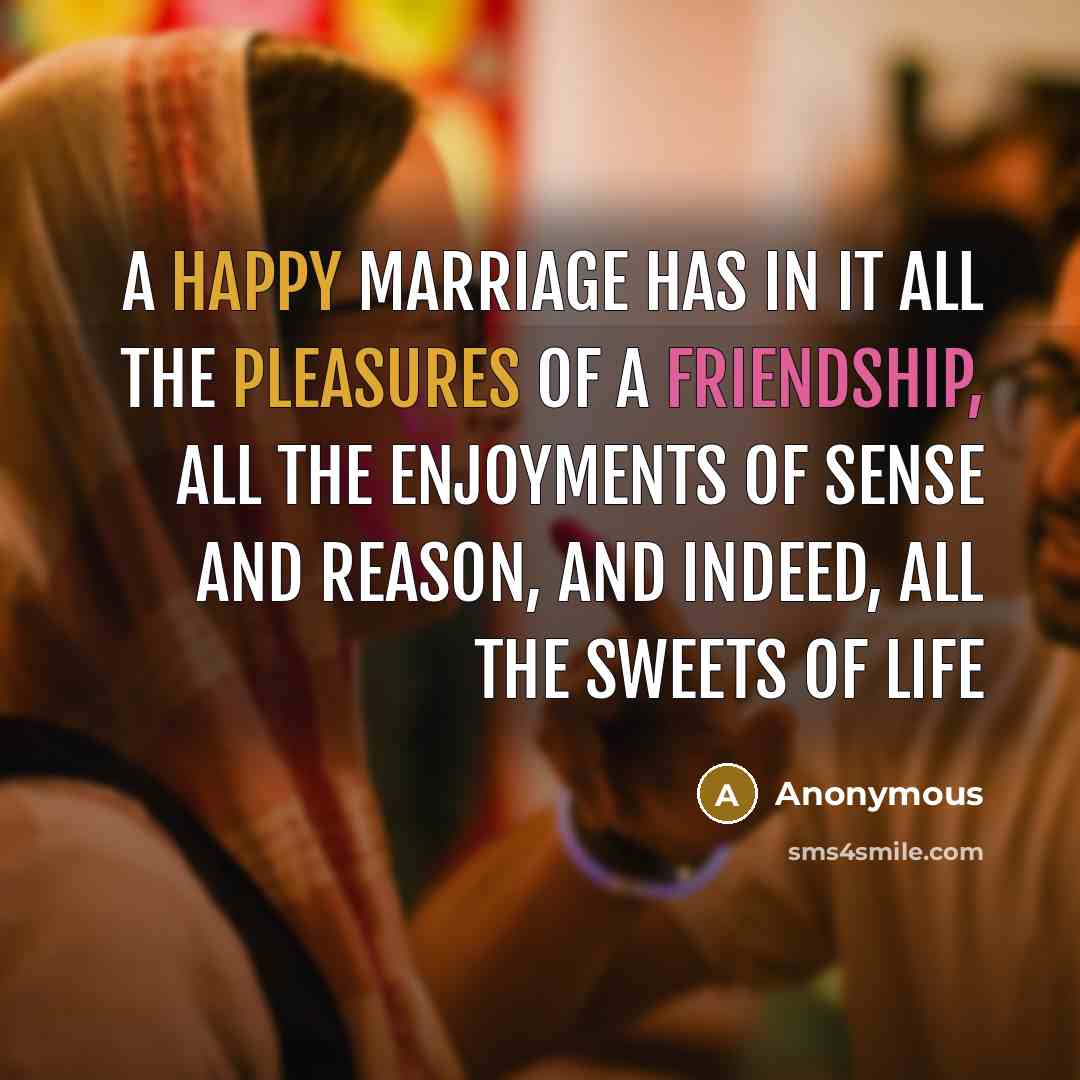 “A happy marriage has in it all the pleasures of a friendship, all the enjoyments of sense and reason, and indeed, all the sweets of life” quote by Anonymous