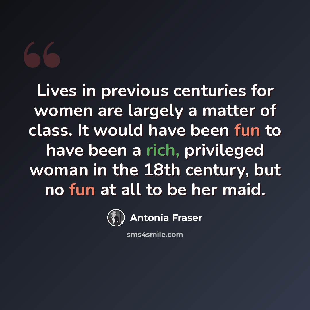 “Lives in previous centuries for women are largely a matter of class. It would have been fun to have been a rich, privileged woman in the 18th century, but no fun at all to be her maid.” quote by Antonia Fraser