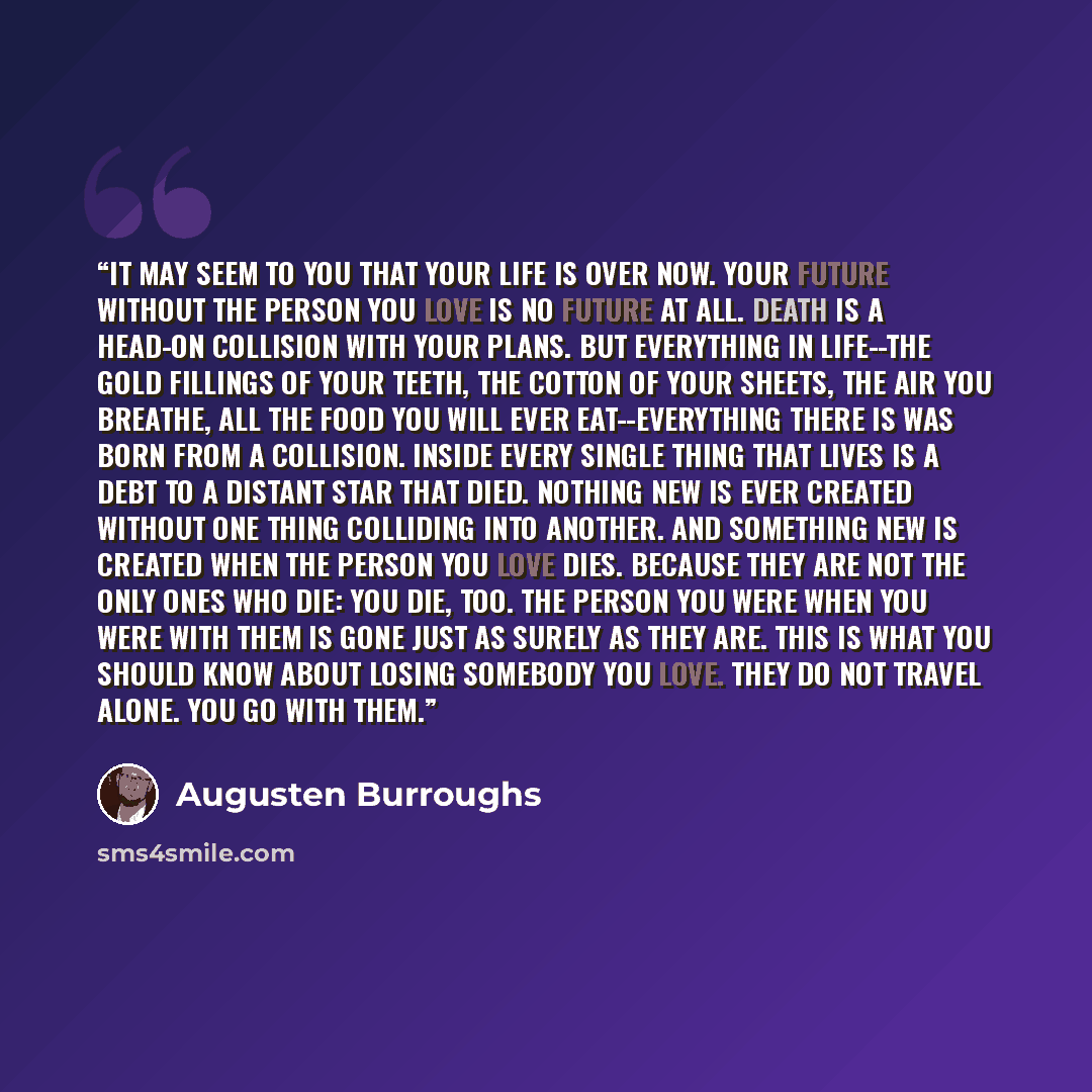 “It may seem to you that your life is over now. Your future without the person you love is no future at all. Death is a head-on collision with your plans. But everything in life--the gold fillings of your teeth, the cotton of your sheets, the air you breathe, all the food you will ever…” quote by Augusten Burroughs