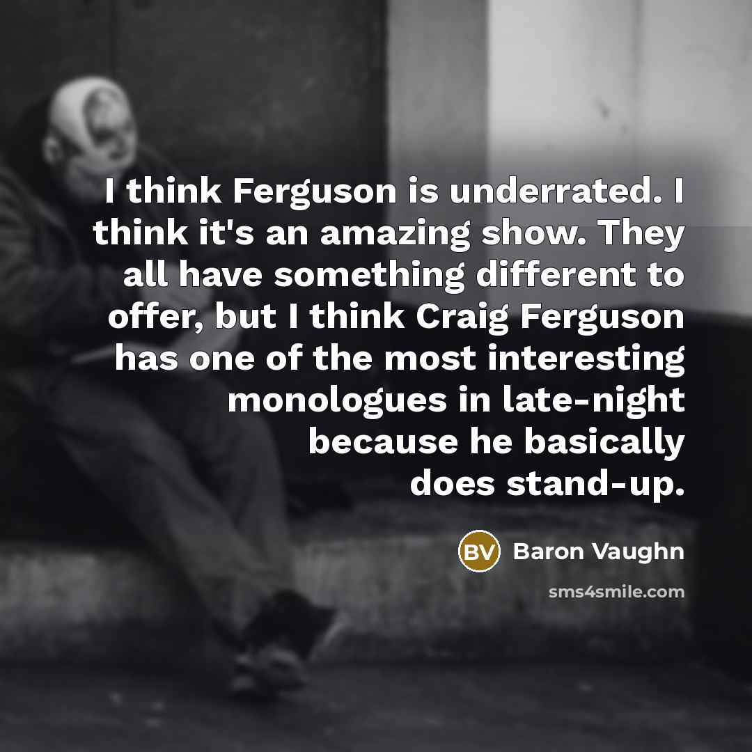 “I think Ferguson is underrated. I think it's an amazing show. They all have something different to offer, but I think Craig Ferguson has one of the most interesting monologues in late-night because he basically does stand-up.” quote by Baron Vaughn