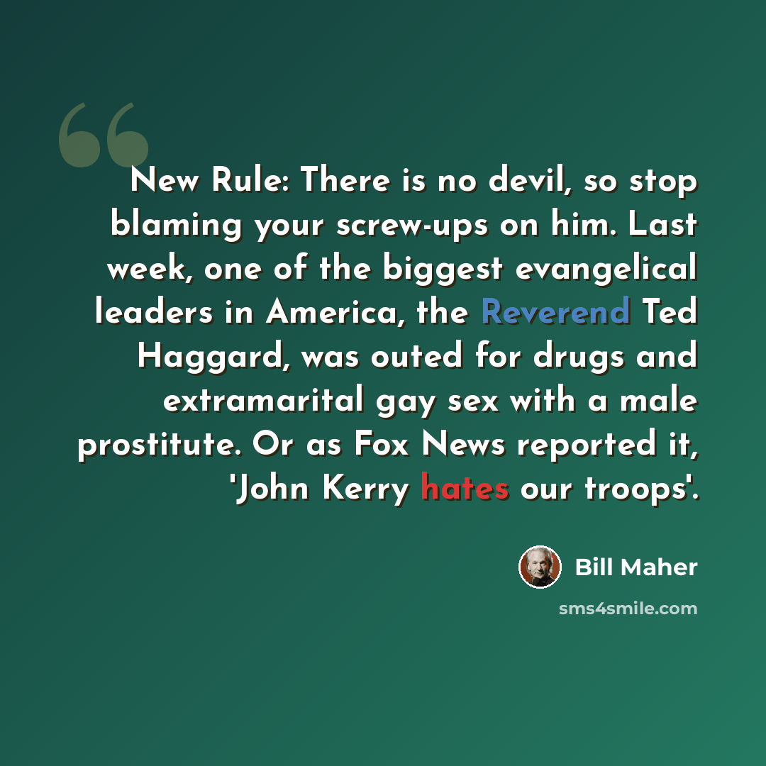 “New Rule: There is no devil, so stop blaming your screw-ups on him. Last week, one of the biggest evangelical leaders in America, the Reverend Ted Haggard, was outed for drugs and extramarital gay sex with a male prostitute. Or as Fox News reported it, 'John Kerry hates our troops'.” quote by Bill Maher