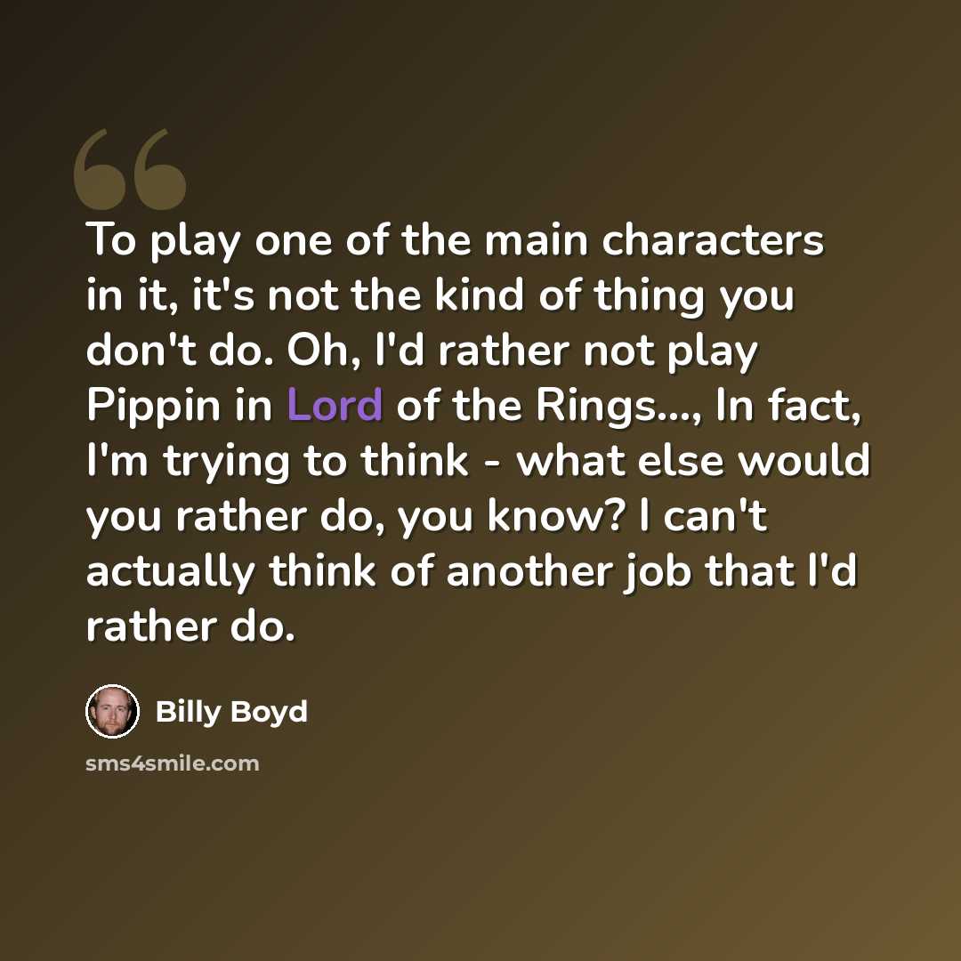 “To play one of the main characters in it, it's not the kind of thing you don't do. Oh, I'd rather not play Pippin in Lord of the Rings..., In fact, I'm trying to think - what else would you rather do, you know? I can't actually think of another job that I'd rather do.” quote by Billy Boyd