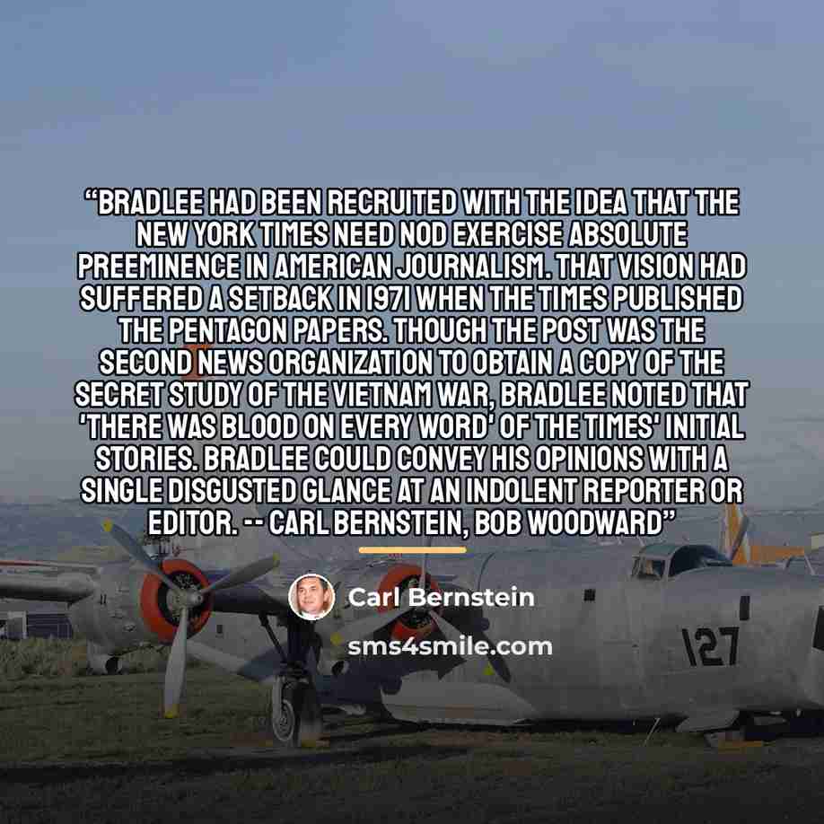 “Bradlee had been recruited with the idea that the New York Times need nod exercise absolute preeminence in American journalism. That vision had suffered a setback in 1971 when the Times published the Pentagon Papers. Though the Post was the second news organization to obtain a copy of the secret…” quote by Carl Bernstein