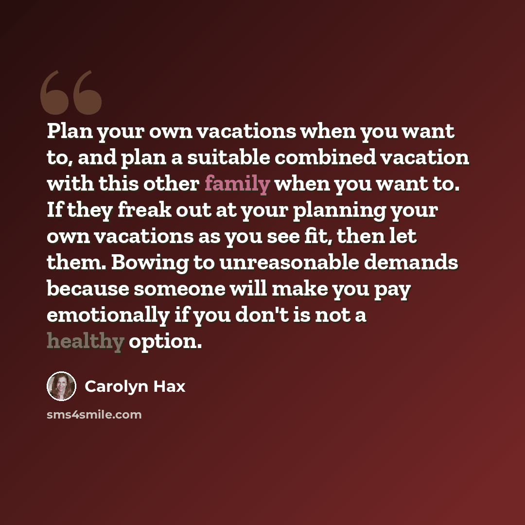 “Plan your own vacations when you want to, and plan a suitable combined vacation with this other family when you want to. If they freak out at your planning your own vacations as you see fit, then let them. Bowing to unreasonable demands because someone will make you pay emotionally if you don't is…” quote by Carolyn Hax