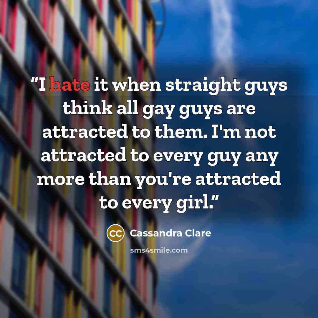 “I hate it when straight guys think all gay guys are attracted to them. I'm not attracted to every guy any more than you're attracted to every girl.” quote by Cassandra Clare