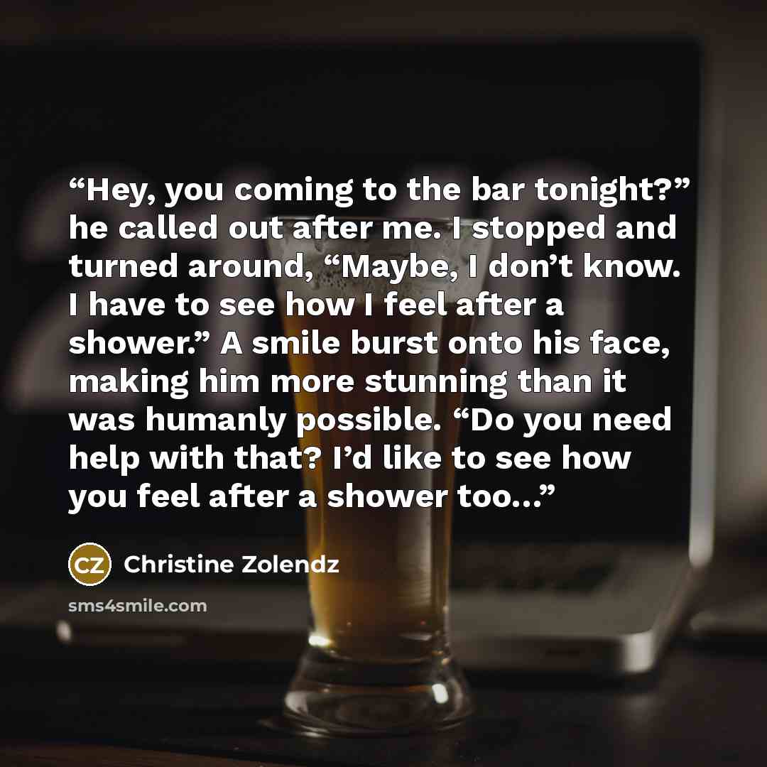 “Hey, you coming to the bar tonight?” he called out after me. I stopped and turned around, “Maybe, I don’t know. I have to see how I feel after a shower.” A smile burst onto his face, making him more stunning than it was humanly possible. “Do you need help with that? I’d like to see how you feel…” quote by Christine Zolendz