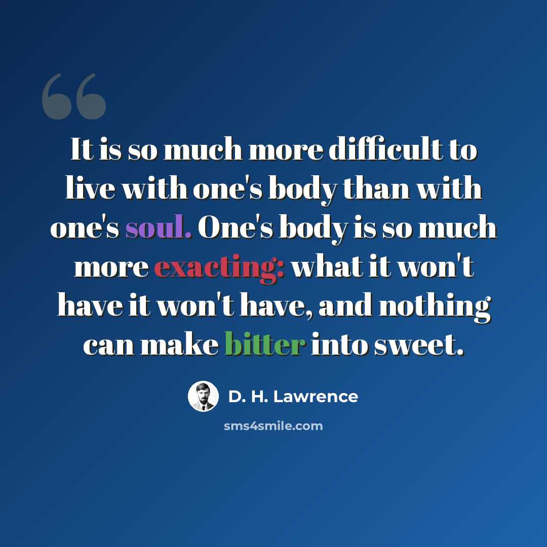 “It is so much more difficult to live with one's body than with one's soul. One's body is so much more exacting: what it won't have it won't have, and nothing can make bitter into sweet.” quote by D. H. Lawrence