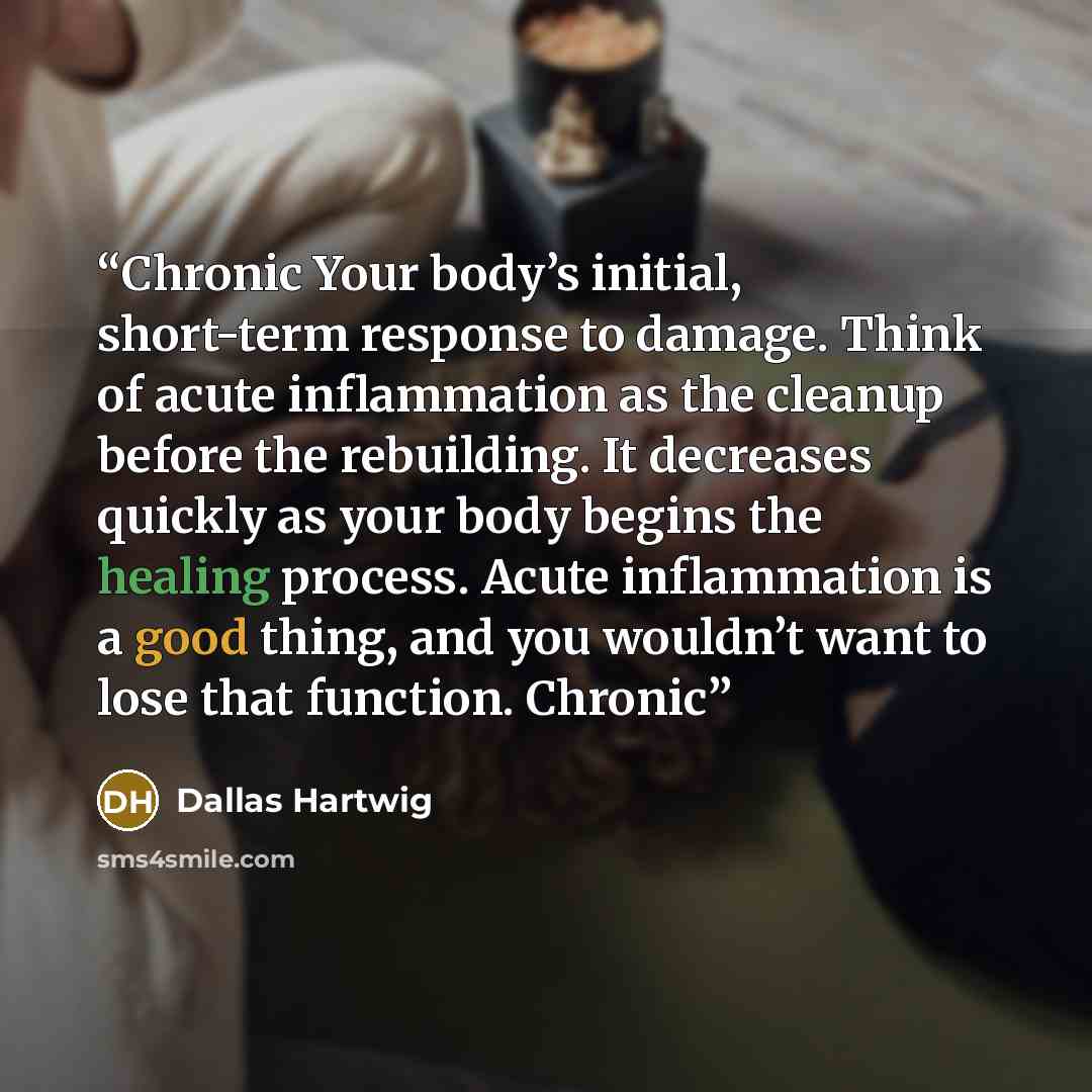 “Chronic Your body’s initial, short-term response to damage. Think of acute inflammation as the cleanup before the rebuilding. It decreases quickly as your body begins the healing process. Acute inflammation is a good thing, and you wouldn’t want to lose that function. Chronic” quote by Dallas Hartwig