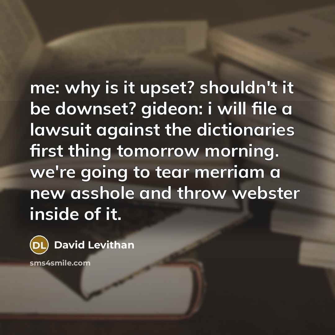 “me: why is it upset? shouldn't it be downset? gideon: i will file a lawsuit against the dictionaries first thing tomorrow morning. we're going to tear merriam a new asshole and throw webster inside of it.” quote by David Levithan