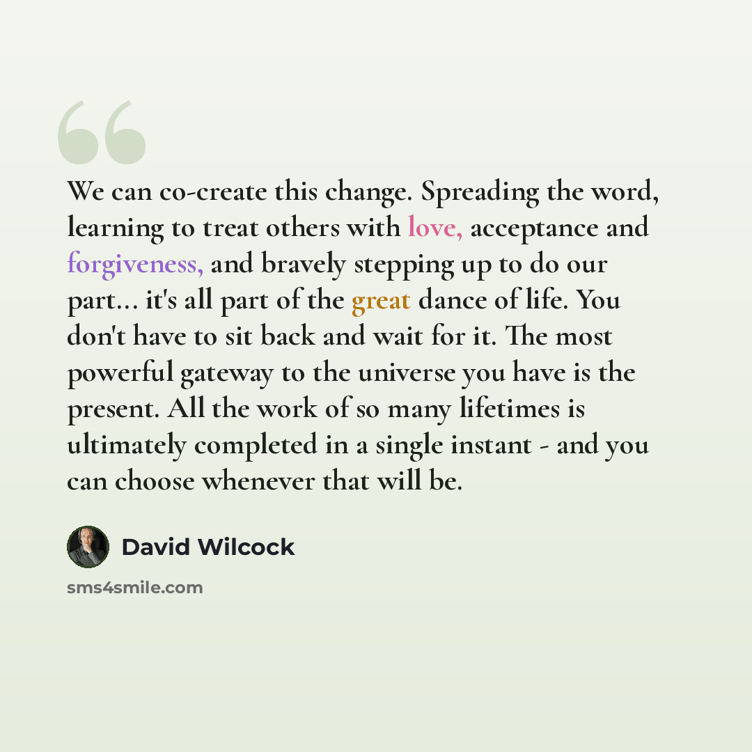 “We can co-create this change. Spreading the word, learning to treat others with love, acceptance and forgiveness, and bravely stepping up to do our part... it's all part of the great dance of life. You don't have to sit back and wait for it. The most powerful gateway to the universe you have is…” quote by David Wilcock