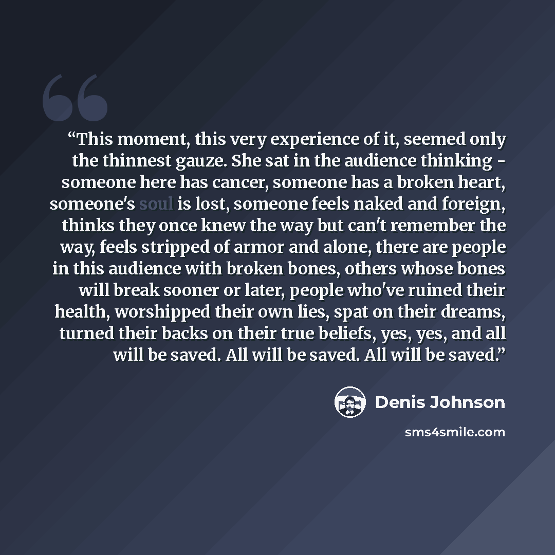 “This moment, this very experience of it, seemed only the thinnest gauze. She sat in the audience thinking - someone here has cancer, someone has a broken heart, someone's soul is lost, someone feels naked and foreign, thinks they once knew the way but can't remember the way, feels stripped of…” quote by Denis Johnson