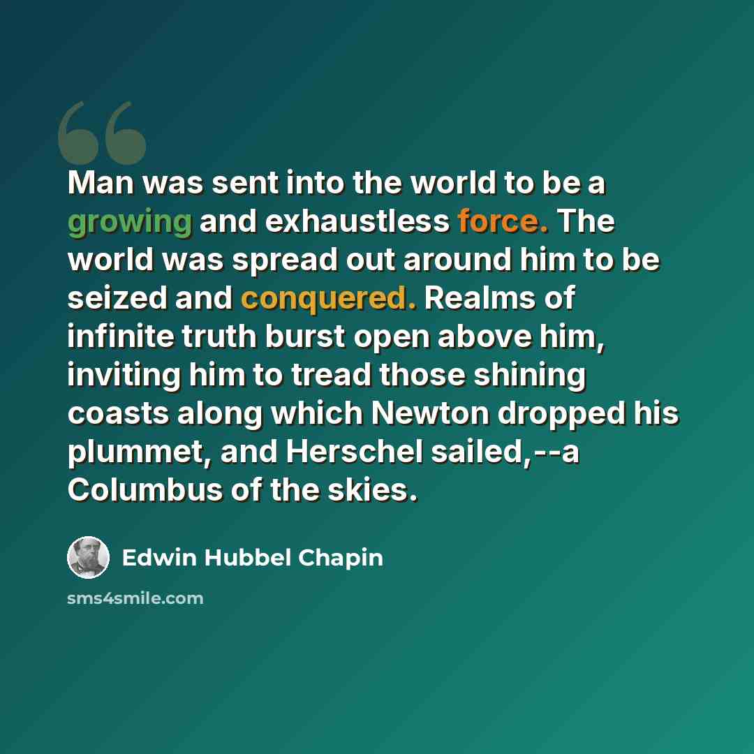 “Man was sent into the world to be a growing and exhaustless force. The world was spread out around him to be seized and conquered. Realms of infinite truth burst open above him, inviting him to tread those shining coasts along which Newton dropped his plummet, and Herschel sailed,--a Columbus of…” quote by Edwin Hubbel Chapin