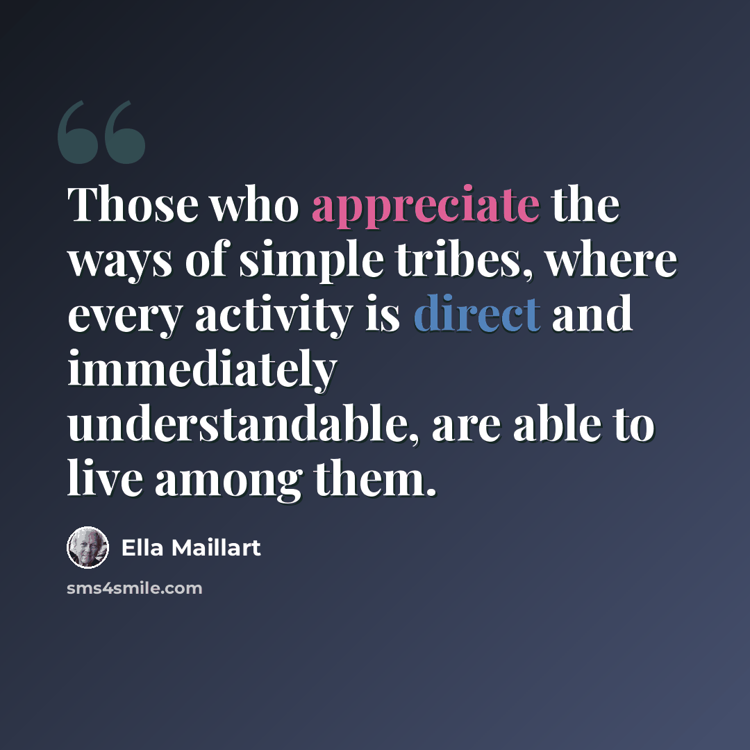 “Those who appreciate the ways of simple tribes, where every activity is direct and immediately understandable, are able to live among them.” quote by Ella Maillart