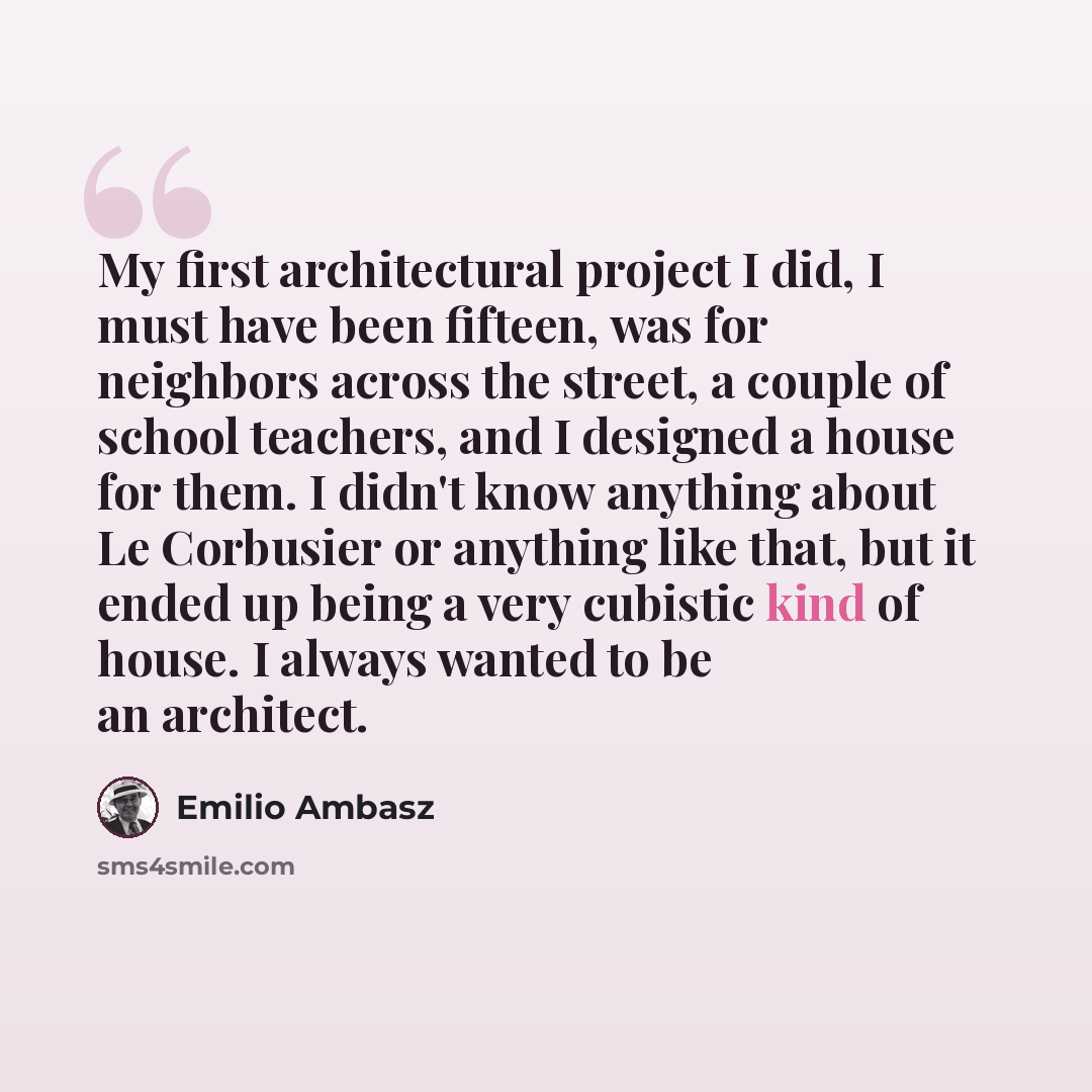 “My first architectural project I did, I must have been fifteen, was for neighbors across the street, a couple of school teachers, and I designed a house for them. I didn't know anything about Le Corbusier or anything like that, but it ended up being a very cubistic kind of house. I always wanted…” quote by Emilio Ambasz