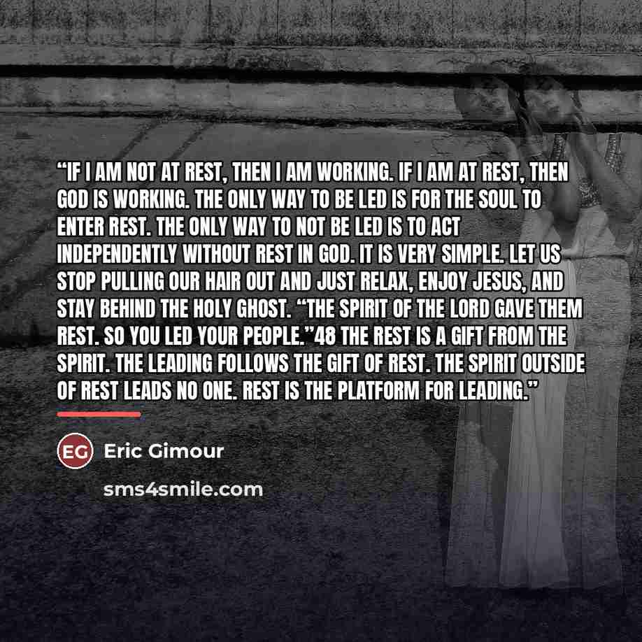 “If I am not at rest, then I am working. If I am at rest, then God is working. The only way to be led is for the soul to enter rest. The only way to not be led is to act independently without rest in God. It is very simple. Let us stop pulling our hair out and just relax, enjoy Jesus, and stay…” quote by Eric Gimour