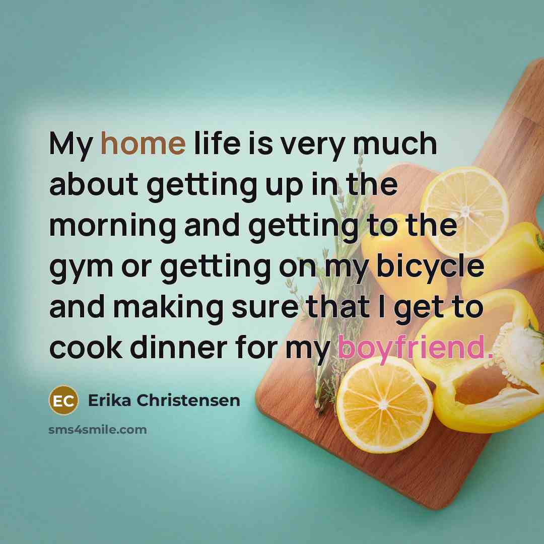 “My home life is very much about getting up in the morning and getting to the gym or getting on my bicycle and making sure that I get to cook dinner for my boyfriend.” quote by Erika Christensen