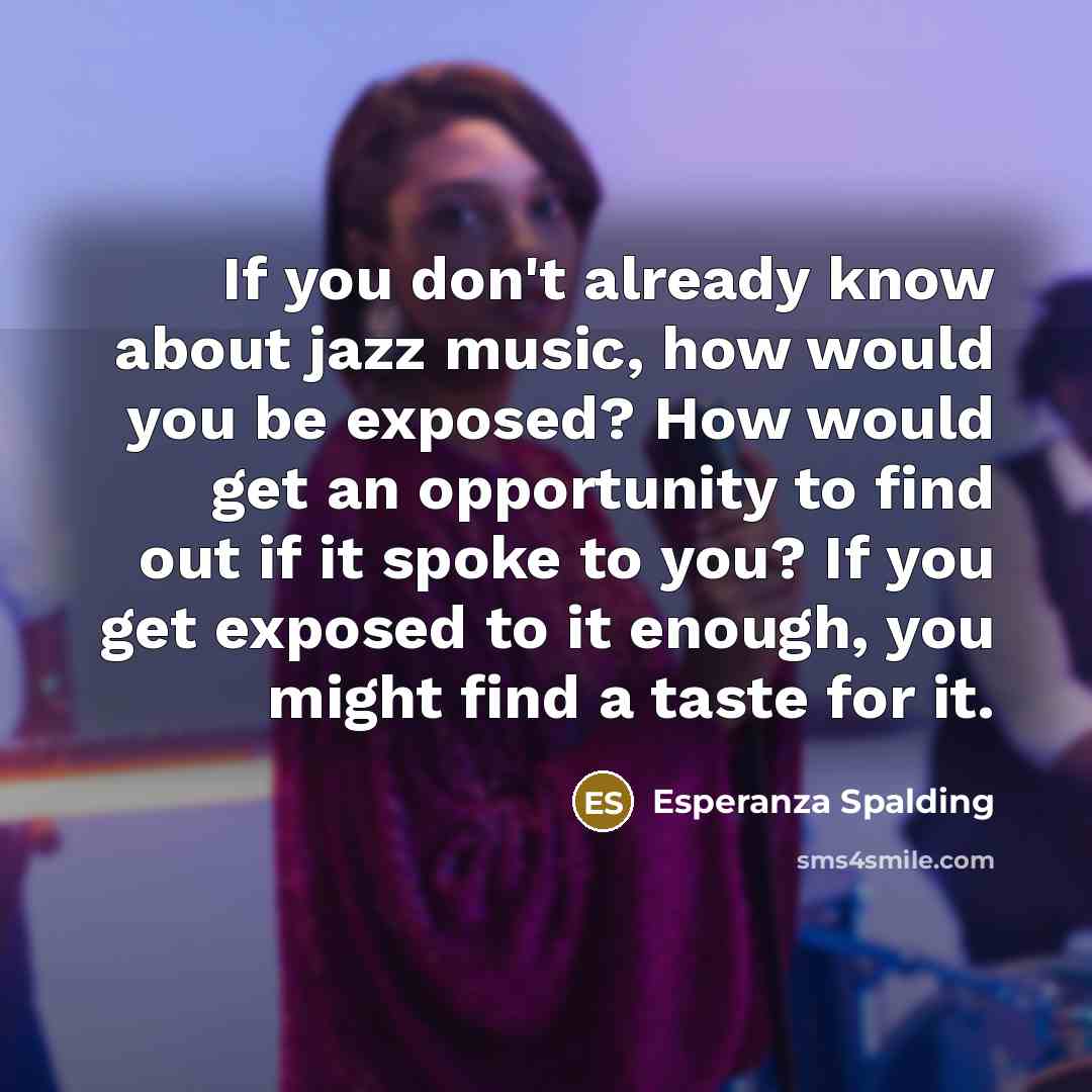 “If you don't already know about jazz music, how would you be exposed? How would get an opportunity to find out if it spoke to you? If you get exposed to it enough, you might find a taste for it.” quote by Esperanza Spalding