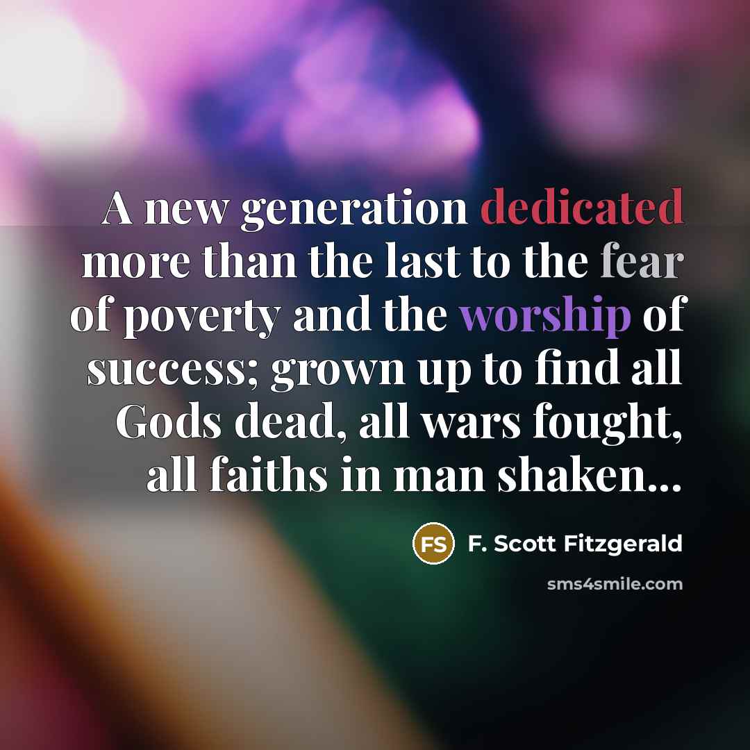 “A new generation dedicated more than the last to the fear of poverty and the worship of success; grown up to find all Gods dead, all wars fought, all faiths in man shaken...” quote by F. Scott Fitzgerald