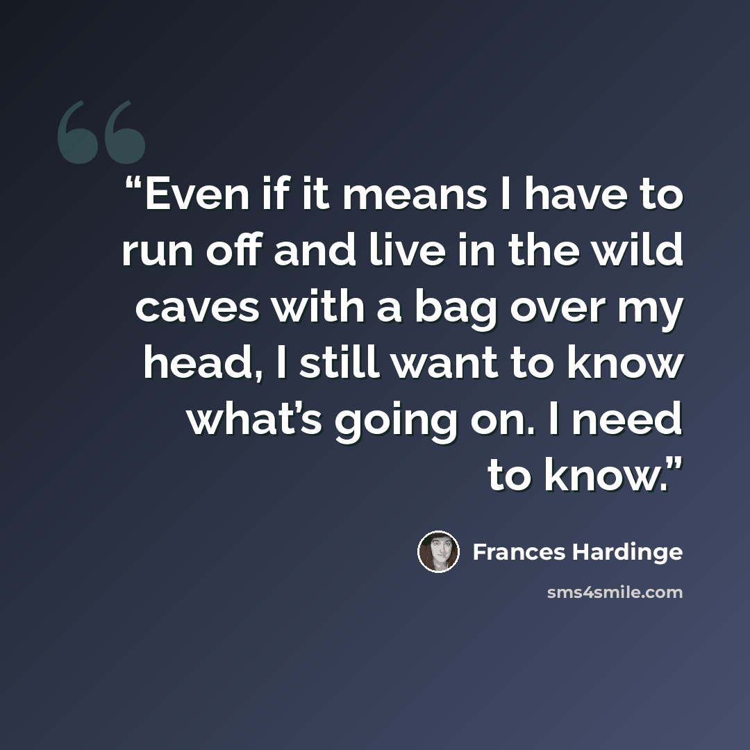 “Even if it means I have to run off and live in the wild caves with a bag over my head, I still want to know what’s going on. I need to know.” quote by Frances Hardinge