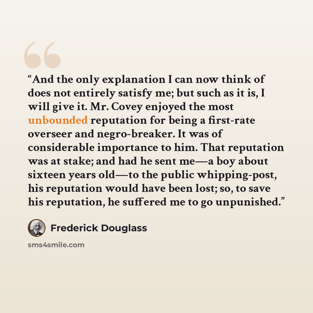 “And the only explanation I can now think of does not entirely satisfy me; but such as it is, I will give it. Mr. Covey enjoyed the most unbounded reputation for being a first-rate overseer and negro-breaker. It was of considerable importance to him. That reputation was at stake; and had he sent…” quote by Frederick Douglass