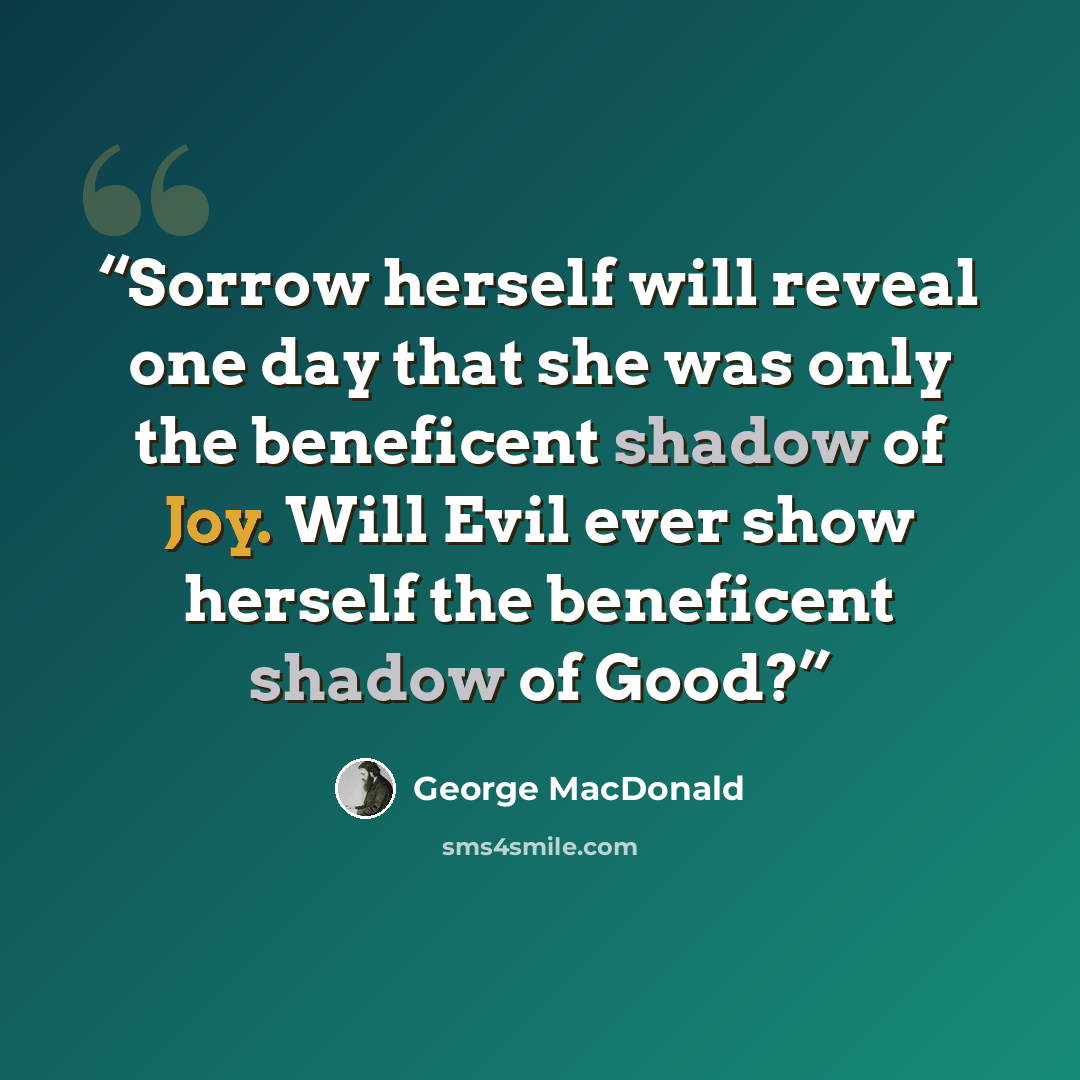 “Sorrow herself will reveal one day that she was only the beneficent shadow of Joy. Will Evil ever show herself the beneficent shadow of Good?” quote by George MacDonald