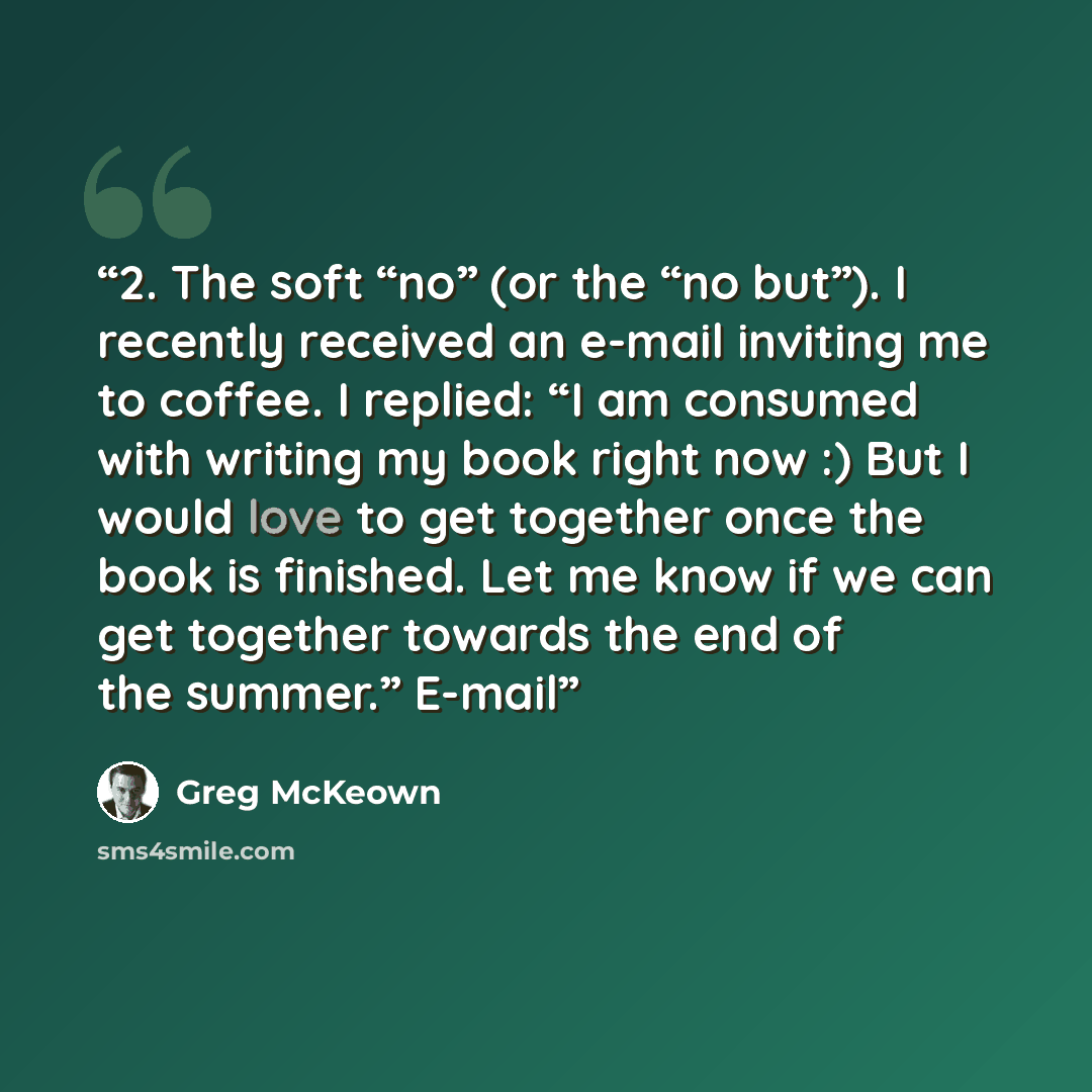 “2. The soft “no” (or the “no but”). I recently received an e-mail inviting me to coffee. I replied: “I am consumed with writing my book right now :) But I would love to get together once the book is finished. Let me know if we can get together towards the end of the summer.” E-mail” quote by Greg McKeown