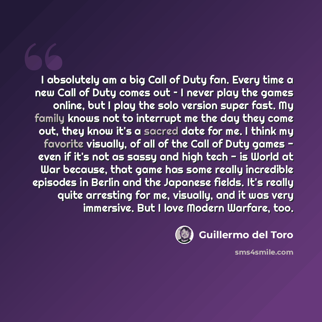 “I absolutely am a big Call of Duty fan. Every time a new Call of Duty comes out – I never play the games online, but I play the solo version super fast. My family knows not to interrupt me the day they come out, they know it's a sacred date for me. I think my favorite visually, of all of the Call…” quote by Guillermo del Toro