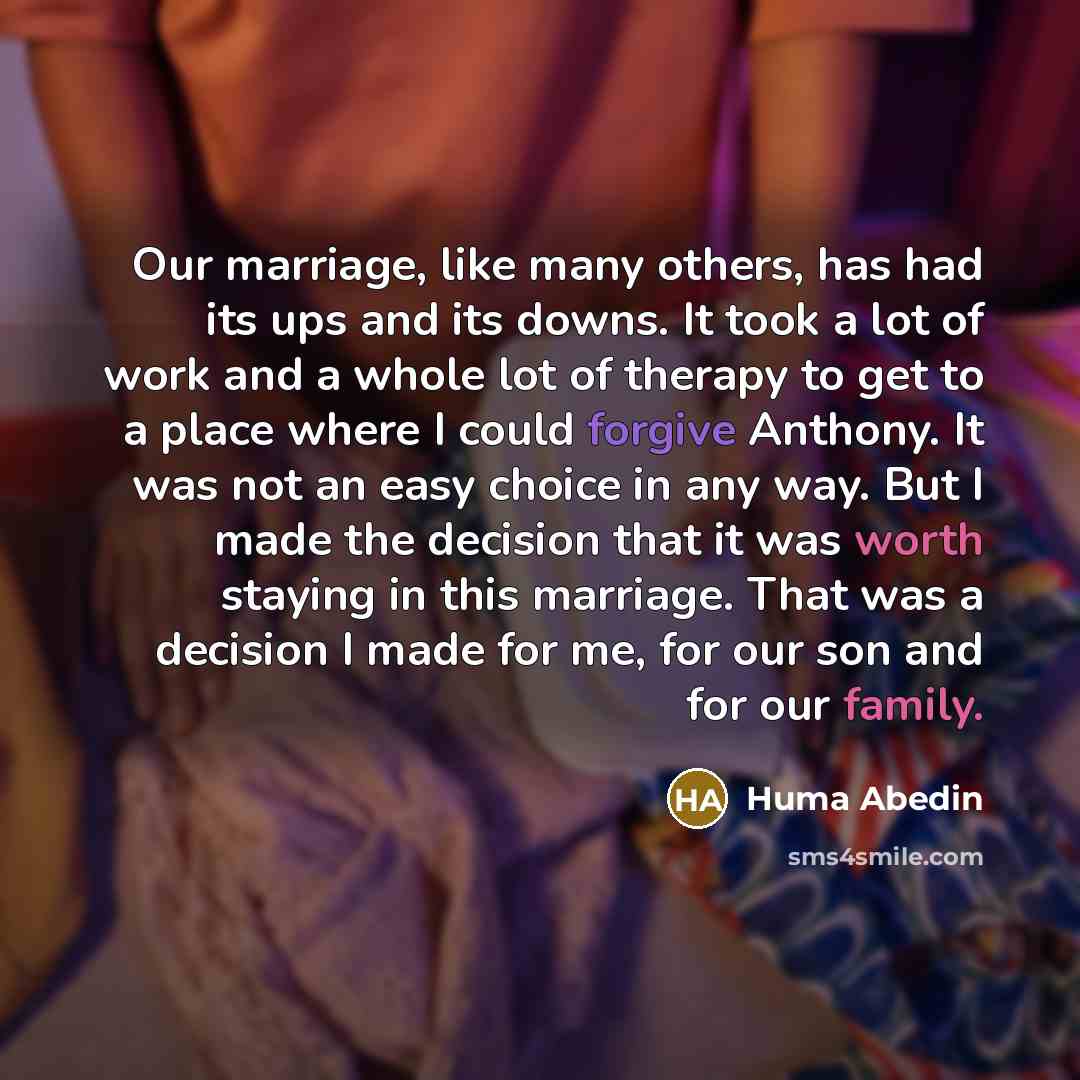 “Our marriage, like many others, has had its ups and its downs. It took a lot of work and a whole lot of therapy to get to a place where I could forgive Anthony. It was not an easy choice in any way. But I made the decision that it was worth staying in this marriage. That was a decision I made for…” quote by Huma Abedin