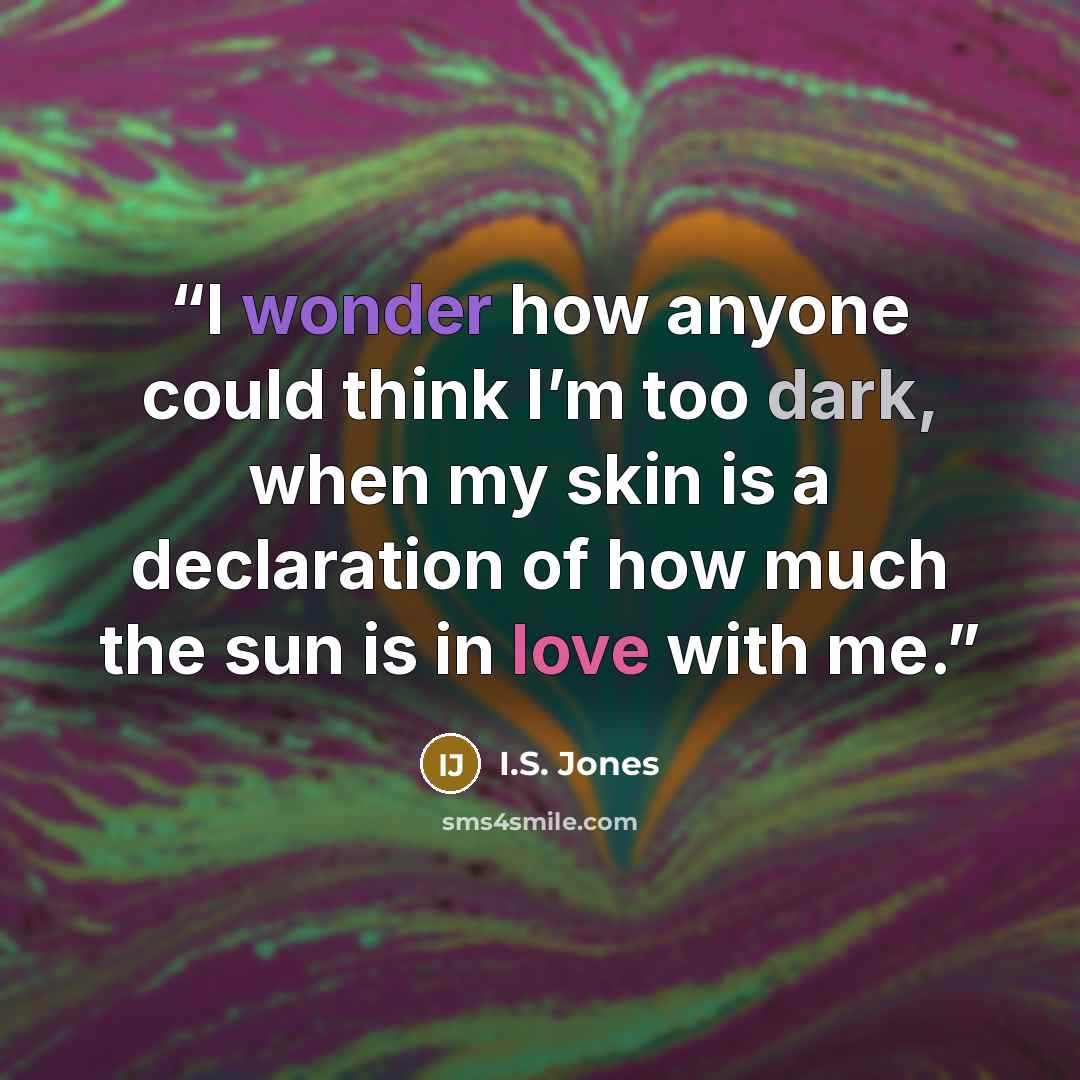 “I wonder how anyone could think I’m too dark, when my skin is a declaration of how much the sun is in love with me.” quote by I.S. Jones