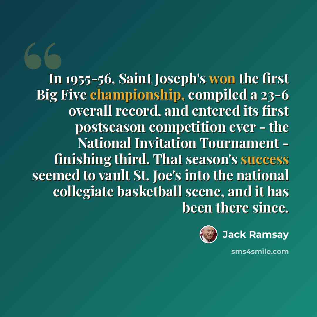 “In 1955-56, Saint Joseph's won the first Big Five championship, compiled a 23-6 overall record, and entered its first postseason competition ever - the National Invitation Tournament - finishing third. That season's success seemed to vault St. Joe's into the national collegiate basketball scene…” quote by Jack Ramsay