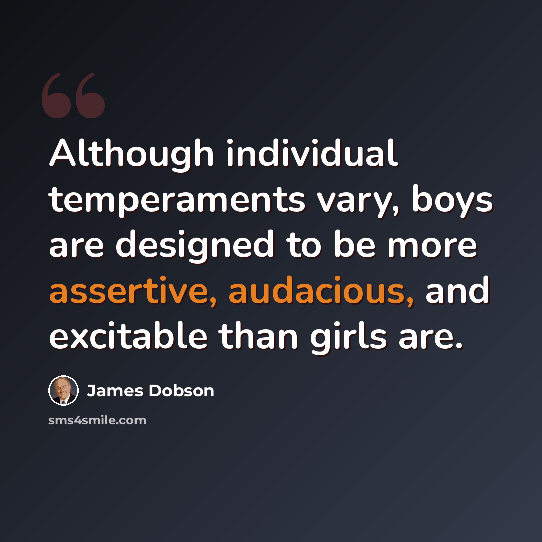 “Although individual temperaments vary, boys are designed to be more assertive, audacious, and excitable than girls are.” quote by James Dobson