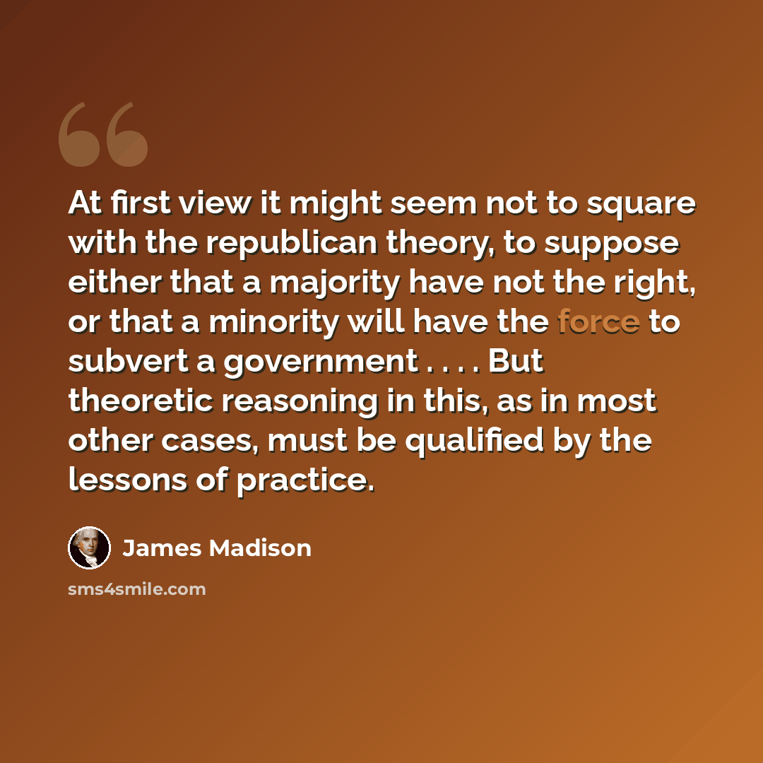 “At first view it might seem not to square with the republican theory, to suppose either that a majority have not the right, or that a minority will have the force to subvert a government . . . . But theoretic reasoning in this, as in most other cases, must be qualified by the lessons of practice.” quote by James Madison