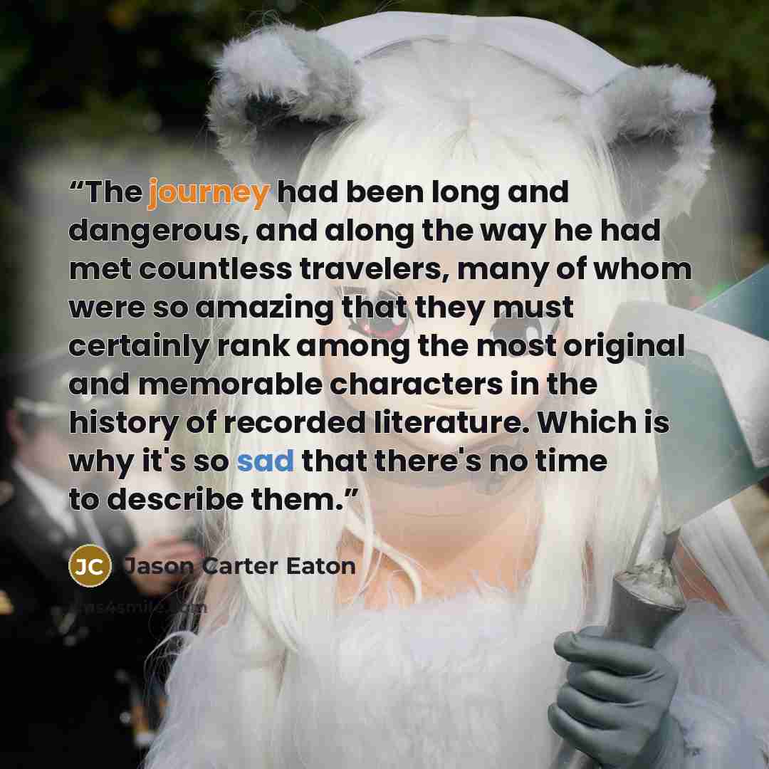 “The journey had been long and dangerous, and along the way he had met countless travelers, many of whom were so amazing that they must certainly rank among the most original and memorable characters in the history of recorded literature. Which is why it's so sad that there's no time to describe…” quote by Jason Carter Eaton