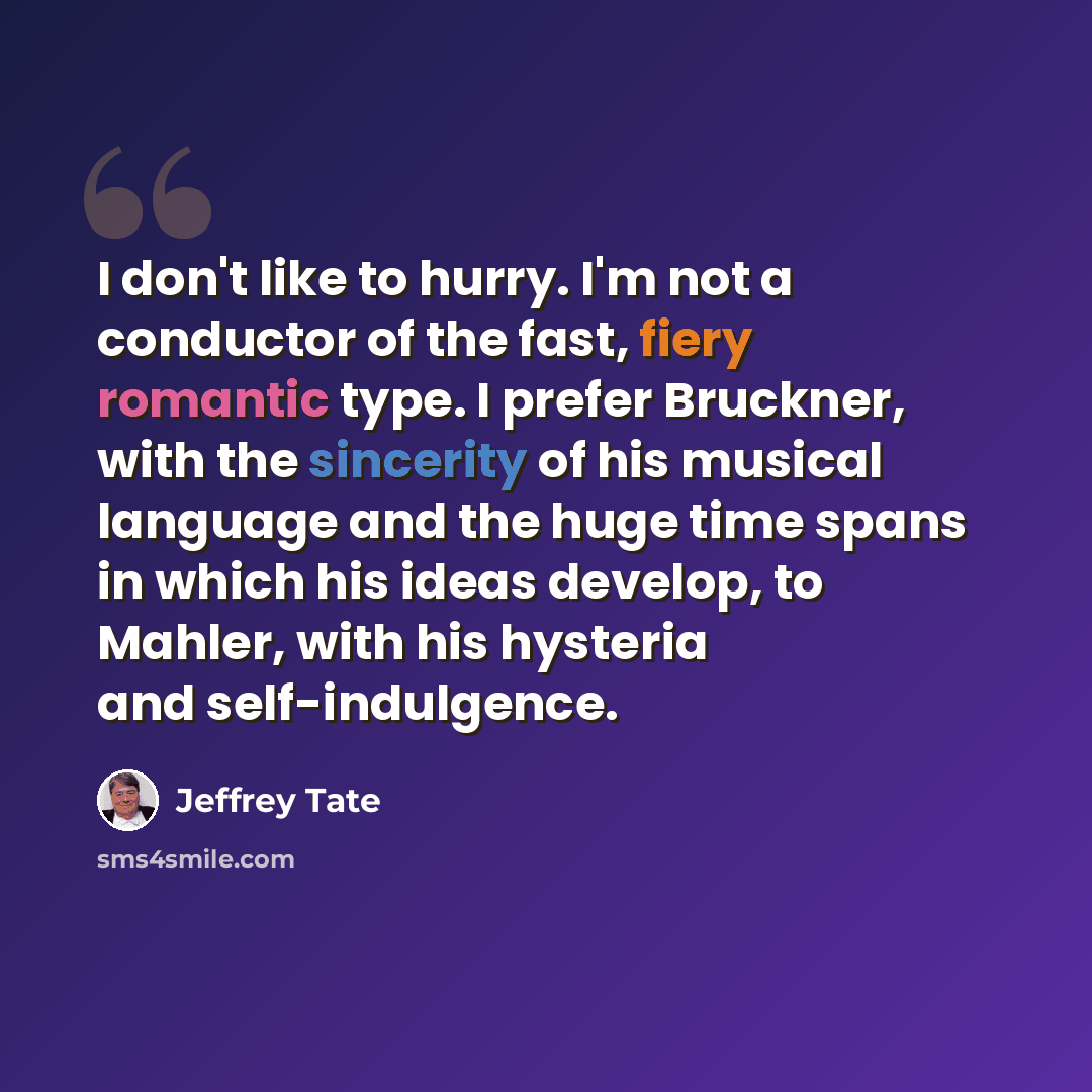 “I don't like to hurry. I'm not a conductor of the fast, fiery romantic type. I prefer Bruckner, with the sincerity of his musical language and the huge time spans in which his ideas develop, to Mahler, with his hysteria and self-indulgence.” quote by Jeffrey Tate