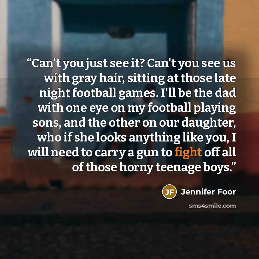 “Can't you just see it? Can't you see us with gray hair, sitting at those late night football games. I'll be the dad with one eye on my football playing sons, and the other on our daughter, who if she looks anything like you, I will need to carry a gun to fight off all of those horny teenage boys.” quote by Jennifer Foor