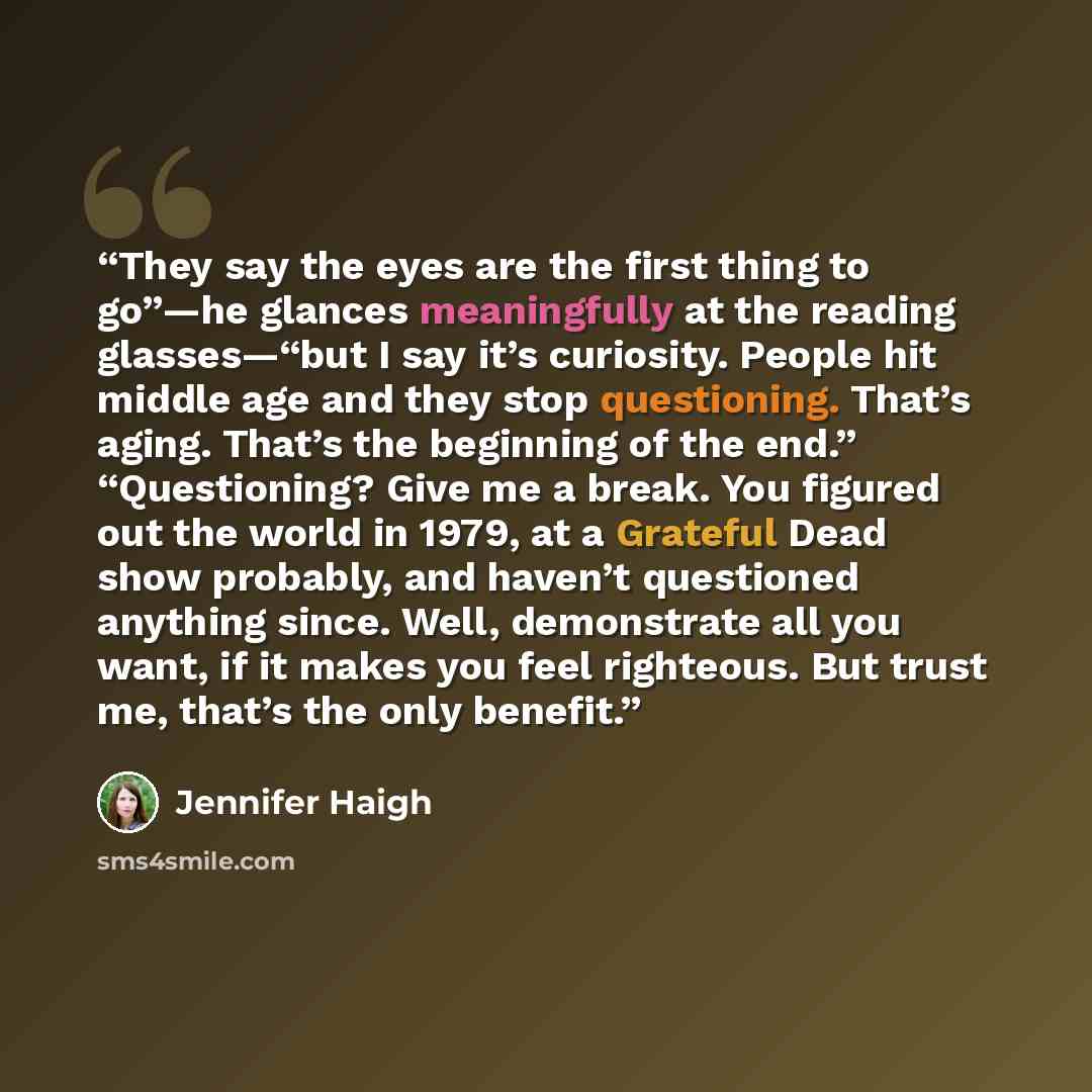 “They say the eyes are the first thing to go”—he glances meaningfully at the reading glasses—“but I say it’s curiosity. People hit middle age and they stop questioning. That’s aging. That’s the beginning of the end.” “Questioning? Give me a break. You figured out the world in 1979, at a Grateful…” quote by Jennifer Haigh