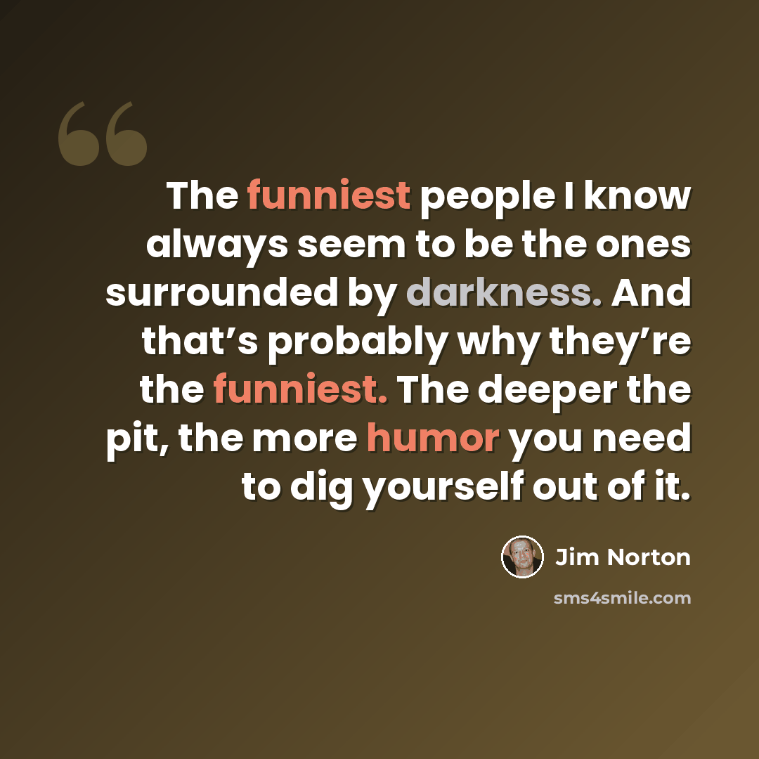 “The funniest people I know always seem to be the ones surrounded by darkness. And that’s probably why they’re the funniest. The deeper the pit, the more humor you need to dig yourself out of it.” quote by Jim Norton