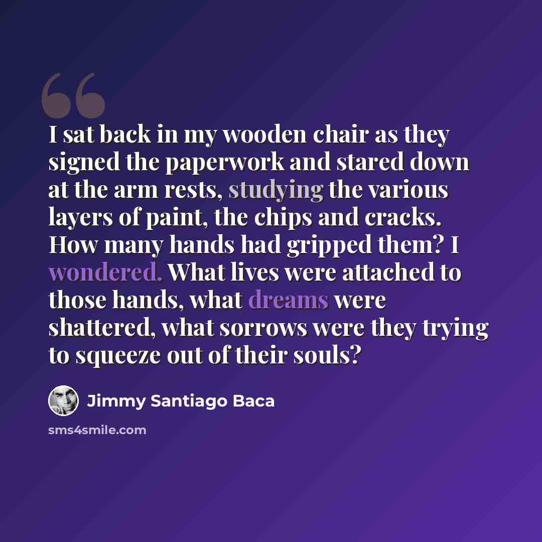 “I sat back in my wooden chair as they signed the paperwork and stared down at the arm rests, studying the various layers of paint, the chips and cracks. How many hands had gripped them? I wondered. What lives were attached to those hands, what dreams were shattered, what sorrows were they trying…” quote by Jimmy Santiago Baca