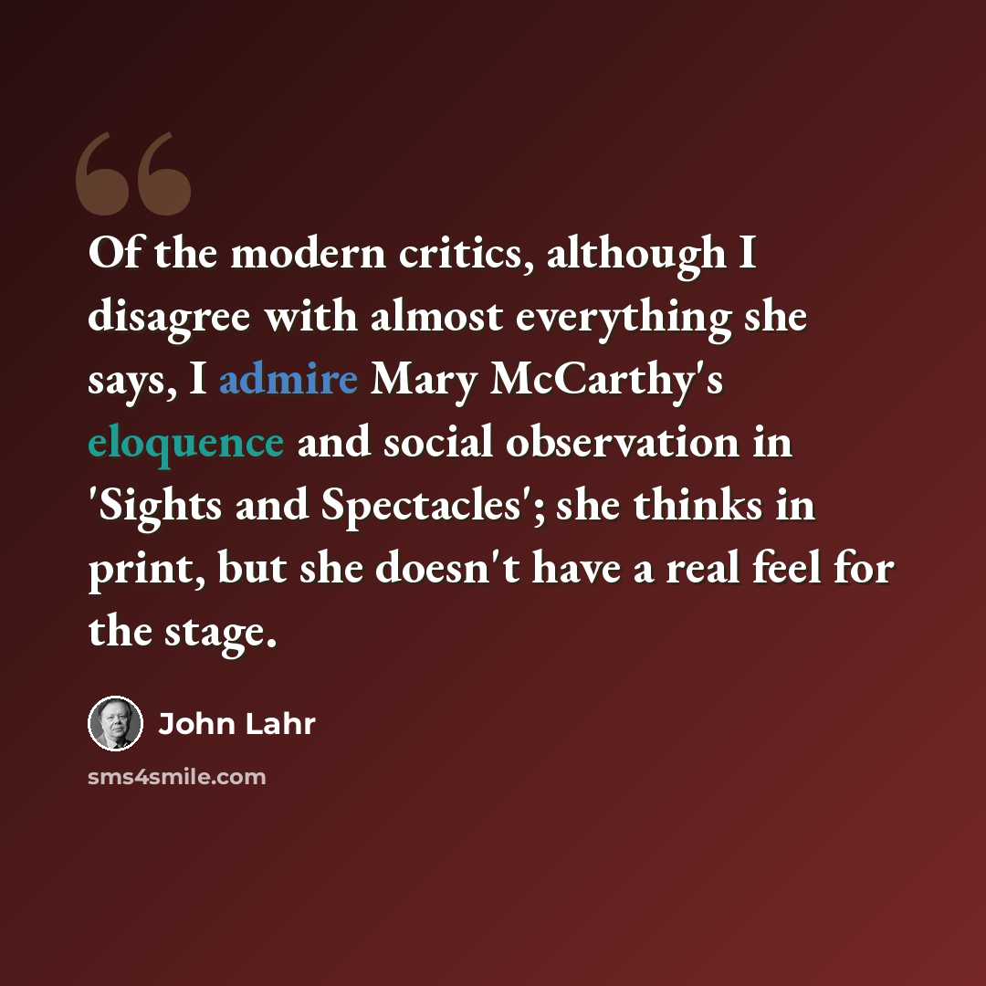 “Of the modern critics, although I disagree with almost everything she says, I admire Mary McCarthy's eloquence and social observation in 'Sights and Spectacles'; she thinks in print, but she doesn't have a real feel for the stage.” quote by John Lahr