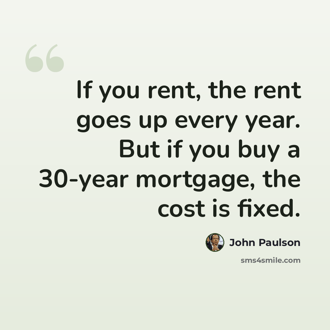 “If you rent, the rent goes up every year. But if you buy a 30-year mortgage, the cost is fixed.” quote by John Paulson