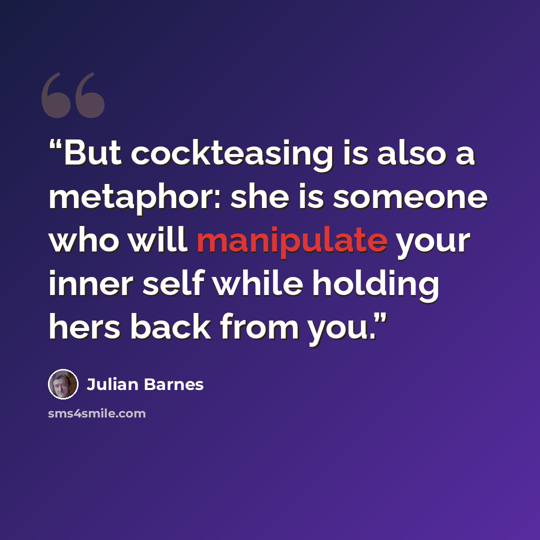 “But cockteasing is also a metaphor: she is someone who will manipulate your inner self while holding hers back from you.” quote by Julian Barnes