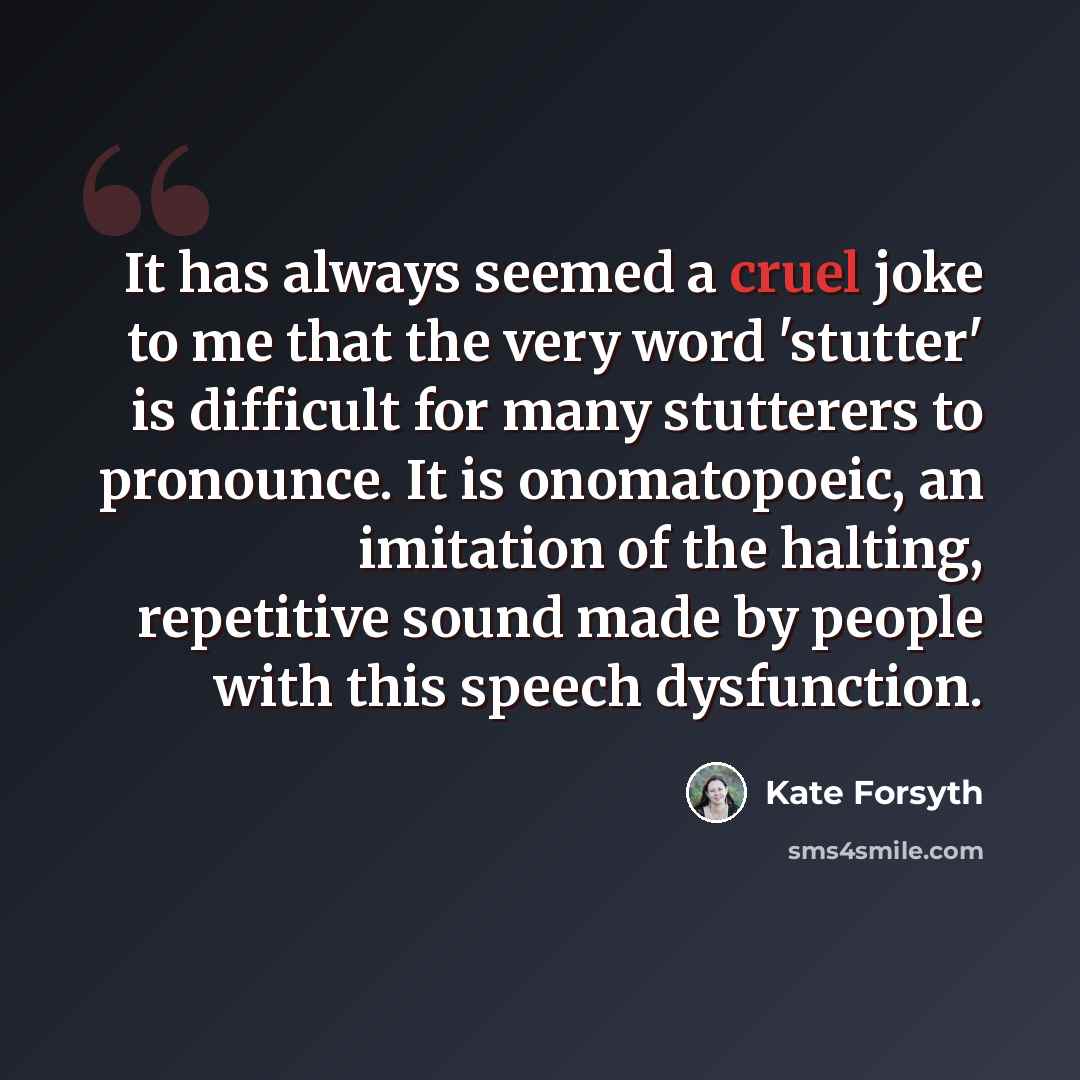 “It has always seemed a cruel joke to me that the very word 'stutter' is difficult for many stutterers to pronounce. It is onomatopoeic, an imitation of the halting, repetitive sound made by people with this speech dysfunction.” quote by Kate Forsyth