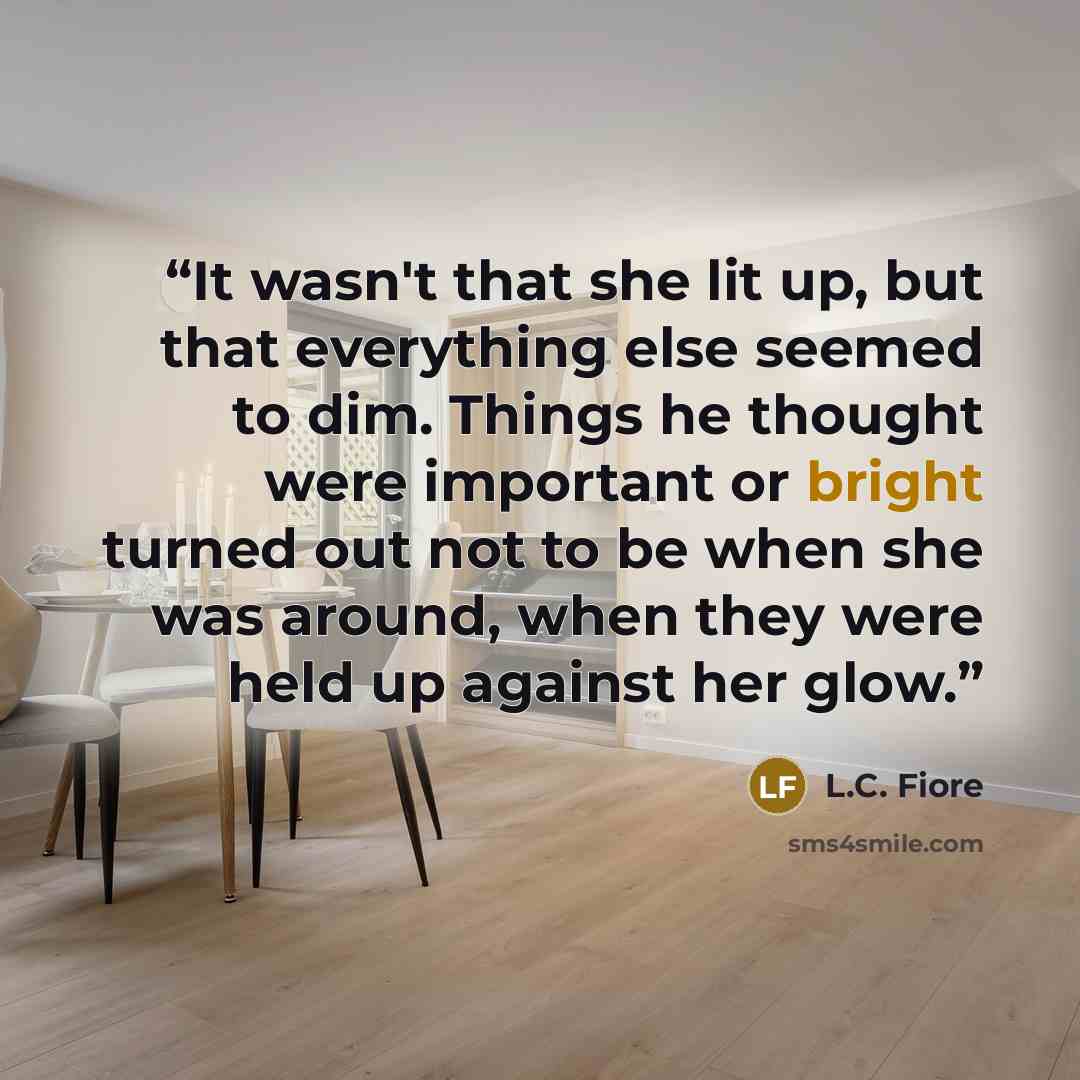 “It wasn't that she lit up, but that everything else seemed to dim. Things he thought were important or bright turned out not to be when she was around, when they were held up against her glow.” quote by L.C. Fiore