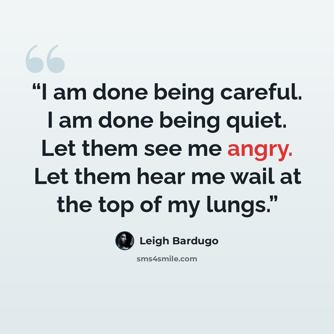 “I am done being careful. I am done being quiet. Let them see me angry. Let them hear me wail at the top of my lungs.” quote by Leigh Bardugo