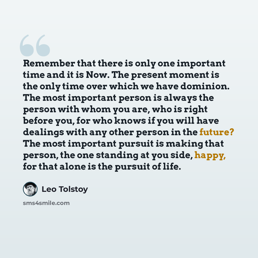 “Remember that there is only one important time and it is Now. The present moment is the only time over which we have dominion. The most important person is always the person with whom you are, who is right before you, for who knows if you will have dealings with any other person in the future? The…” quote by Leo Tolstoy