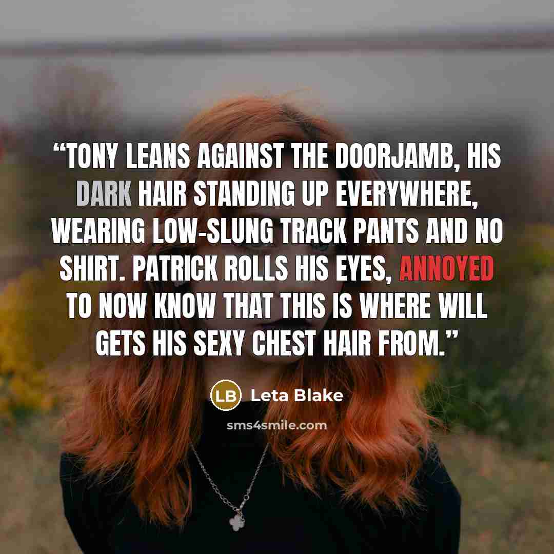“Tony leans against the doorjamb, his dark hair standing up everywhere, wearing low-slung track pants and no shirt. Patrick rolls his eyes, annoyed to now know that this is where Will gets his sexy chest hair from.” quote by Leta Blake